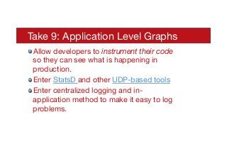 Take 9: Application Level Graphs
! Allow developers to instrument their code
so they can see what is happening in
production.
! Enter StatsD and other UDP-based tools
! Enter centralized logging and in-
application method to make it easy to log
problems.
 