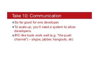 Take 10: Communication
! So far good for one developer.
! To scale up, you'll need a system to allow
developers.
! IRC-like tools work well (e.g. "the push
channel") – skype, jabber, hangouts, etc
 