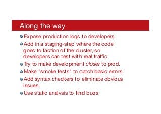 Along the way
! Expose production logs to developers
! Add in a staging-step where the code
goes to faction of the cluster, so
developers can test with real traﬃc
! Try to make development closer to prod.
! Make "smoke tests" to catch basic errors
! Add syntax checkers to eliminate obvious
issues. 
! Use static analysis to ﬁnd bugs

 