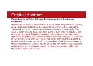 Original Abstract
Fixing Security by Fixing Software Development Using Continuous
Deployment
Do you have an eﬀective release cycle? Is your process long and archaic? Long
release cycle are typically based on assumptions we haven't seen since the
1980s and require very mature organizations to implement successfully. They
can also disenfranchise developers from caring or even knowing about security
or operational issues. Attend this session to learn more about an alternative
approach to managing deployments through Continuous Deployment, otherwise
known as Continuous Delivery. Find out how small, but frequent changes to the
production environment can transform an organization’s development process
to truly integrate security. Learn how to get started with continuous deployment
and what tools and process are needed to make implementation within your
organization a (security) success.
 