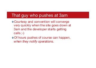 That guy who pushes at 3am
! Courtesy and convention will converge
very quickly when the site goes down at
3am and the developer starts getting
calls ;-)
! Of hours pushes of course can happen,
when they notify operations.
 