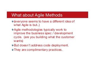 What about Agile Methods
! (everyone seems to have a diﬀerent idea of
what Agile is but..)
! Agile methodologies typically work to
improve the business spec / development
cycle. (are you building what the customer
wants)
! But doesn't address code deployment.
! They are complimentary practices.
 