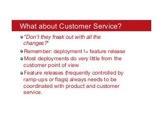 What about Customer Service?
! "Don't they freak out with all the
changes?"
! Remember: deployment != feature release
! Most deployments do very little from the
customer point of view
! Feature releases (frequently controlled by
ramp-ups or ﬂags) always needs to be
coordinated with product and customer
service.
 