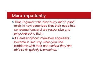More Importantly
! That Engineer who previously didn’t push
code is now sensitized that their code has
consequences and are responsive and
empowered to ﬁx it.
! It’s amazing how interested engineers
become in security when you ﬁnd
problems with their code when they are
able to ﬁx quickly themselves.
 