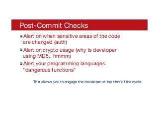 Post-Commit Checks
! Alert on when sensitive areas of the code
are changed (auth)
! Alert on crypto usage (why is developer
using MD5.. hmmm)
! Alert your programming languages
"dangerous functions"
This allows you to engage the developer at the start of the cycle.
 