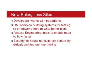 New Roles, Less Silos
! Developers: works with operations
! QA: works on building systems for testing,
to empower others to write better tests
! Release Engineering: tools to enable code
to ﬂow faster
! Security: in-house consultancy, secure-by-
default architecture, monitoring 
 