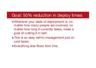 Goal: 50% reduction in deploy times
times 

! Whatever your state of deployment is, no
matter how many people are involved, no
matter how long it currently takes, make a
goal of cutting it in half.
! This is an easy sell to management just on
cost basis.
! Everything else ﬂows from this.
 