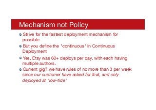 Mechanism not Policy
! Strive for the fastest deployment mechanism for
possible
! But you deﬁne the "continuous" in Continuous
Deployment
! Yes, Etsy was 60+ deploys per day, with each having
multiple authors.
! Current gig? we have rules of no more than 3 per week
since our customer have asked for that, and only
deployed at "low-tide"

 