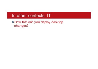 In other contexts: IT
! How fast can you deploy desktop
changes?
 