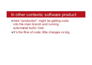 In other contexts: software product
! here "production" might be getting code
into the main branch and running
automated build / test.
! It's the ﬂow of code: little changes vs big.
 