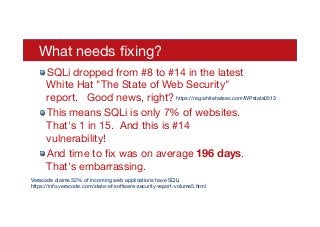 What needs ﬁxing?
! SQLi dropped from #8 to #14 in the latest
White Hat "The State of Web Security"
report. Good news, right?
! This means SQLi is only 7% of websites.
That's 1 in 15. And this is #14
vulnerability!
! And time to ﬁx was on average 196 days.  
That's embarrassing.
Veracode claims 32% of incoming web applications have SQLi 
https://info.veracode.com/state-of-software-security-report-volume5.html
https://reg.whitehatsec.com/WPstats0513
 