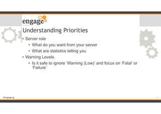 #engageug
Understanding Priorities
• Server role
• What do you want from your server
• What are statistics telling you
• Warning Levels
• Is it safe to ignore ‘Warning (Low)’ and focus on ‘Fatal’ or
‘Failure’
!13
 