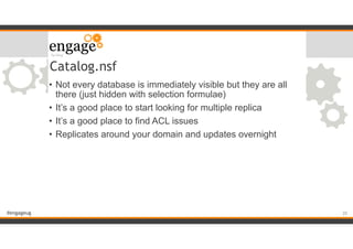 #engageug
Catalog.nsf
• Not every database is immediately visible but they are all
there (just hidden with selection formulae)
• It’s a good place to start looking for multiple replica
• It’s a good place to find ACL issues
• Replicates around your domain and updates overnight
!20
 
