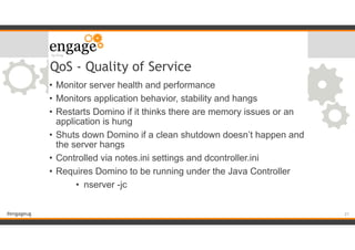 #engageug
QoS - Quality of Service
• Monitor server health and performance
• Monitors application behavior, stability and hangs
• Restarts Domino if it thinks there are memory issues or an
application is hung
• Shuts down Domino if a clean shutdown doesn’t happen and
the server hangs
• Controlled via notes.ini settings and dcontroller.ini
• Requires Domino to be running under the Java Controller
• nserver -jc
!21
 