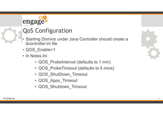 #engageug
QoS Configuration
• Starting Domino under Java Controller should create a
dcontroller.ini file
• QOS_Enable=1
• In Notes.Ini
• QOS_ProbeInterval (defaults to 1 min)
• QOS_ProbeTimeout (defaults to 5 mins)
• QOS_ShutDown_Timeout
• QOS_Apps_Timeout
• QOS_Shutdown_Timeout
!22
 