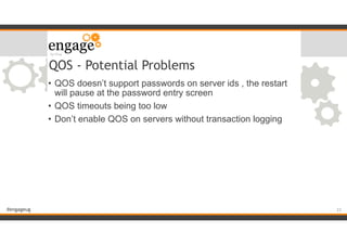 #engageug
QOS - Potential Problems
• QOS doesn’t support passwords on server ids , the restart
will pause at the password entry screen
• QOS timeouts being too low
• Don’t enable QOS on servers without transaction logging
!23
 