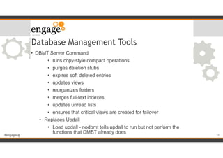 #engageug
Database Management Tools
• DBMT Server Command
• runs copy-style compact operations
• purges deletion stubs
• expires soft deleted entries
• updates views
• reorganizes folders
• merges full-text indexes
• updates unread lists
• ensures that critical views are created for failover
• Replaces Updall
• Load updall - nodbmt tells updall to run but not perform the
functions that DMBT already does
!29
 