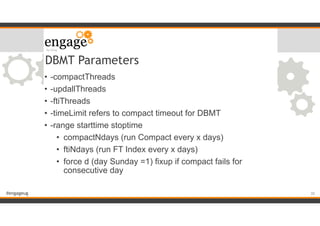 #engageug
DBMT Parameters
• -compactThreads
• -updallThreads
• -ftiThreads
• -timeLimit refers to compact timeout for DBMT
• -range starttime stoptime
• compactNdays (run Compact every x days)
• ftiNdays (run FT Index every x days)
• force d (day Sunday =1) fixup if compact fails for
consecutive day
!30
 