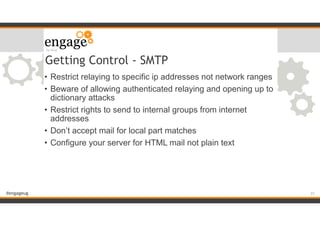 #engageug
Getting Control - SMTP
• Restrict relaying to specific ip addresses not network ranges
• Beware of allowing authenticated relaying and opening up to
dictionary attacks
• Restrict rights to send to internal groups from internet
addresses
• Don’t accept mail for local part matches
• Configure your server for HTML mail not plain text
!31
 