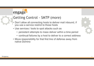 #engageug
Getting Control - SMTP (more)
• Don’t allow all connecting hosts to deliver mail inbound, if
you use a service restrict to those hosts
• Use services / tools to spot attacks such as
• persistent attempts to mass deliver within a time period
• continual failures by a host to deliver to a correct address
• Move responsibility for that first line of defense away from
native Domino
!32
 