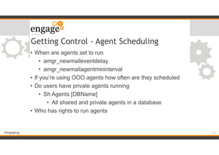 #engageug
Getting Control - Agent Scheduling
• When are agents set to run
• amgr_newmaileventdelay
• amgr_newmailagentmininterval
• If you’re using OOO agents how often are they scheduled
• Do users have private agents running
• Sh Agents [DBName]
• All shared and private agents in a database
• Who has rights to run agents
!33
 