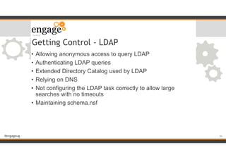 #engageug
Getting Control - LDAP
• Allowing anonymous access to query LDAP
• Authenticating LDAP queries
• Extended Directory Catalog used by LDAP
• Relying on DNS
• Not configuring the LDAP task correctly to allow large
searches with no timeouts
• Maintaining schema.nsf
!36
 