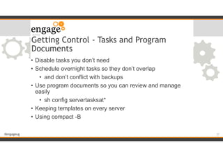 #engageug
Getting Control - Tasks and Program
Documents
• Disable tasks you don’t need
• Schedule overnight tasks so they don’t overlap
• and don’t conflict with backups
• Use program documents so you can review and manage
easily
• sh config servertasksat*
• Keeping templates on every server
• Using compact -B
!37
 