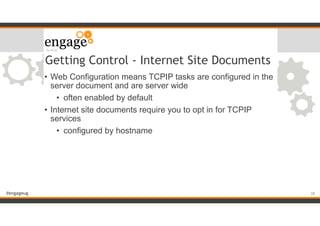 #engageug
Getting Control - Internet Site Documents
• Web Configuration means TCPIP tasks are configured in the
server document and are server wide
• often enabled by default
• Internet site documents require you to opt in for TCPIP
services
• configured by hostname
!38
 