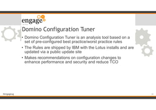 #engageug
Domino Configuration Tuner
• Domino Configuration Tuner is an analysis tool based on a
set of pre-configured best practice/worst practice rules
• The Rules are shipped by IBM with the Lotus installs and are
updated via a public update site
• Makes recommendations on configuration changes to
enhance performance and security and reduce TCO
!39
 