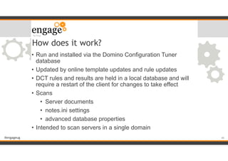 #engageug
How does it work?
• Run and installed via the Domino Configuration Tuner
database
• Updated by online template updates and rule updates
• DCT rules and results are held in a local database and will
require a restart of the client for changes to take effect
• Scans
• Server documents
• notes.ini settings
• advanced database properties
• Intended to scan servers in a single domain
!40
 