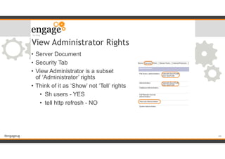 #engageug
View Administrator Rights
• Server Document
• Security Tab
• View Administrator is a subset  
of ‘Administrator’ rights
• Think of it as ‘Show’ not ‘Tell’ rights
• Sh users - YES
• tell http refresh - NO
!44
 