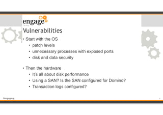 #engageug
Vulnerabilities
• Start with the OS
• patch levels
• unnecessary processes with exposed ports
• disk and data security 
• Then the hardware
• It’s all about disk performance
• Using a SAN? Is the SAN configured for Domino?
• Transaction logs configured? 
!6
 