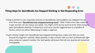Fixing Steps for QuickBooks has Stopped Working or Not Responding Error
Trying to perform a very important activity on QuickBooks, and suddenly you stepped into an
error that says “QuickBooks has stopped working issue”. Well, if that is the case, need not
to get worried, we can rescue you easily. You might come across such an error when trying to
open QuickBooks desktop. Furthermore, such error can be triggered due to a handful of
factors, which we will be elaborating in today’s segment.
To get a better insight into QuickBooks has stopped working issue, make sure that you stick
around this segment carefully. Read carefully or else connect with our tech professionals right
away using our support number. Our tech geeks will ensure that all your queries are answered
immediately.
 