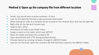Method 2: Open up the company file from different location
● Herein, you would have to press windows + E keys.
● Look for the data file that has a .qbw extension associated.
● When looking for a file on a network server, browse to the network drive that has the data file.
● Right click on the tab and choose copy.
● Head to the c drive.
● And ensure to make a new folder there.
● Assign a name to this folder which says QBTEST
● Open the folder and paste the company file.
● Open QuickBooks with CTRL being pressed already.
● Choose restore an existing company through C:QBTEST folder.
● Last but not the least, open the company file that has been copied in the QBTEST folder.
 