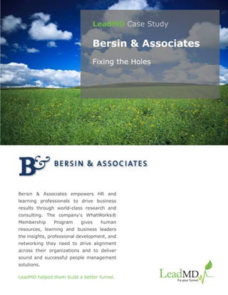 LeadMD Case Study

                                Bersin & Associates
                                Fixing the Holes




Bersin & Associates empowers HR and
learning professionals to drive business
results through world-class research and
consulting. The company's WhatWorks®
Membership     Program     gives    human
resources, learning and business leaders
the insights, professional development, and
networking they need to drive alignment
across their organizations and to deliver
sound and successful people management
solutions.

LeadMD helped them build a better funnel.
 