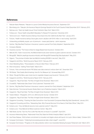12
1 Rakuten News Releases, “Rakuten to Launch Online Medical Insurance Service”, September 2011
2 Bloomberg.com, “Rakuten Life Insurance Reports Earnings Results for the Fourth Quarter Ended December 2014”, February 2015
3 Nytimes.com, “Start-Up Health Insurer Finds Foothold in New York”, March 2014
4 Forbes.com, “Oscar Health Using Misfit Wearables To Reward Fit Customers”, December 2014
5 Techcrunch.com, “Health Insurance Startup Oscar Eyes Entry Into California By Next Year”, January 2015
6 Fortune, “Health insurance startup Oscar gets unicorn valuation with $145 million in new funding”, April 2015
7 Underwriting profitability equals: sum of premiums – losses paid (claims) – admin expenses
8 Gartner, “Big Data Best Practices in Insurance: Lessons Learned From Early Adopters”, September 2014
9 Company Website
10 Insurance Journal, “The Future is Now for Usage-Based Auto Insurance”, October 2013
11 MetLife GTO, “Built in record time, the MetLife Wall knocks down barriers to great customer service”, October 2013
12 MongoDB, “MetLife Leapfrogs Insurance Industry with MongoDB-Powered Big Data Application”, May 2013
13 Gigaom, “The promise of better data has MetLife investing $300M in new tech”, May 2013
14 Capgemini and Efma, “World Insurance Report 2015”, February 2015
15 Direct Marketing News, “Personalization is Hiscox’s Best Policy”, February 2014
16 Risk & Insurance, “Getting There Faster”, March 2014
17 Fortune, “How commercial insurer FM Global uses data science to reduce client risk”, December 2014
18 FM Global, “Risk Quality Benchmarking: How Do You Measure Up”, Accessed May 2015?
19 Wired, “Bought By Many uses crowd clout to negotiate cheaper pug insurance”, February 2013
20 Capgemini and Efma, “World Insurance Report 2015”, February 2015
21 Capgemini, “Big & Fast Data: The Rise of Insight-Driven Business”, March 2015
22 CruxialCIO, “Nationwide Gets Closer To Its Customers”, November 2013
23 Gartner, “Big Data Best Practices in Insurance: Lessons Learned from Early Adopters”, September 2014
24 Data Informed, “Commercial Insurers Slowly Warm Up to Predictive Analytics”, March 2013
25 Capgemini, “Big & Fast Data: The Rise of Insight-Driven Business”, March 2015
26 Towers Watson, “Infographic: 2014 U.S. UBI Consumer Survey”, October 2014
27 Capgemini, “Big & Fast Data: The Rise of Insight-Driven Business”, March 2015
28 Capgemini Consulting, “Cracking the Data Conundrum: How Successful Companies Make Big Data Operational”, January 2015
29 Capgemini Consulting and Efma, “Stewarding Data: Why Financial Services Firms Need a Chief Data Officer”, May 2015
30 Incitemc.com, “How did MetLife become more customer-centric?”, May 2013
31 Incitemc.com, “How MetLife Got More Customer-Centric”, May 2013
32 Wall Street Journal, “Can You Put a Little Palo Alto Into an Insurer in Louisville?”, April 2015
33 Insurance Networking News, “Nationwide Finds Ohio State the Perfect Analytics Match”, April 2015
34 Axa Press Release, “AXA furthers commitment to innovation and digital culture with launch of a Lab in Silicon Valley”, October 2013
35 European Commission, “Collecting & processing personal data: what is legal?”, June 2014
36 European Commission, “Progress on EU data protection reform now irreversible following European Parliament vote”, March 2014
References
 