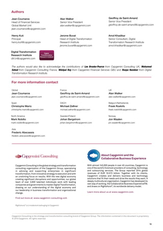 13
Rightshore®
is a trademark belonging to Capgemini
CapgeminiConsultingistheglobalstrategyandtransformation
consulting organization of the Capgemini Group, specializing
in advising and supporting enterprises in significant
transformation,frominnovativestrategytoexecutionandwith
an unstinting focus on results. With the new digital economy
creating significant disruptions and opportunities, our global
team of over 3,600 talented individuals work with leading
companiesandgovernmentstomasterDigitalTransformation,
drawing on our understanding of the digital economy and
our leadership in business transformation and organizational
change.
Find out more at: www.capgemini-consulting.com
Jerome Buvat
Head of Digital Transformation
Research Institute
jerome.buvat@capgemini.com
Amol Khadikar
Senior Consultant, Digital
Transformation Research Institute
amol.khadikar@capgemini.com
Henry Kuti
Principal
henry.kuti@capgemini.com
Alan Walker
Senior Vice President
alan.walker@capgemini.com
Jean Coumaros
Head of Financial Services
Global Market Unit
jean.coumaros@capgemini.com
Geoffroy de Saint-Amand
Senior Vice President
geoffroy.de-saint-amand@capgemini.com
Authors
For more information contact
Digital Transformation
Research Institute
dtri.in@capgemini.com
With almost 145,000 people in over 40 countries, Capgemini is
one of the world’s foremost providers of consulting, technology
and outsourcing services. The Group reported 2014 global
revenues of EUR 10.573 billion. Together with its clients,
Capgemini creates and delivers business and technology
solutions that fit their needs and drive the results they want. A
deeply multicultural organization, Capgemini has developed its
own way of working, the Collaborative Business ExperienceTM,
and draws on Rightshore®
, its worldwide delivery model.
Learn more about us at www.capgemini.com.
About Capgemini and the
Collaborative Business Experience
France
Geoffroy de Saint-Amand
geoffroy.de-saint-amand@capgemini.com
Global
Jean Coumaros
jean.coumaros@capgemini.com
DACH
Michael Zellner
michael.zellner@capgemini.com
Sweden/Finland
Johan Bergstrom
johan.bergstrom@capgemini.com
UK
Alan Walker
alan.walker@capgemini.com
Belgium/Netherlands
Freek Roelofs
freek.roelofs@capgemini.com
Norway
Jon Waalen
jon.waalen@capgemini.com
Asia
Frederic Abecassis
frederic.abecassis@capgemini.com
North America
Mark Nobilio
mark.nobilio@capgemini.com
Spain
Christophe Mario
christophe.mario@capgemini.com
The authors would also like to acknowledge the contributions of Lee Brooke-Pearce from Capgemini Consulting UK, Mohamed
Sehad from Capgemini Consulting France, Nilotpal Roy from Capgemini Financial Services GBU and Roopa Nambiar from Digital
Transformation Research Institute.
Capgemini Consulting is the strategy and transformation consulting brand of Capgemini Group. The information contained in this document is proprietary.
© 2015 Capgemini. All rights reserved.
 