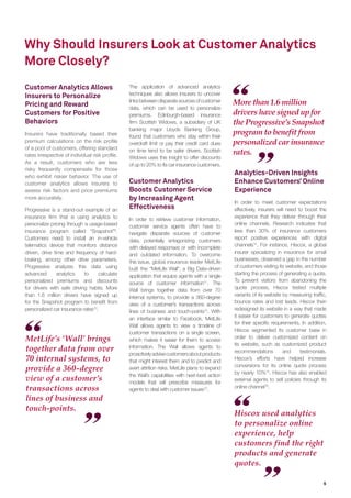 Why Should Insurers Look at Customer Analytics
More Closely?
More than 1.6 million
drivers have signed up for
the Progressive’s Snapshot
program to benefit from
personalized car insurance
rates.
MetLife’s ‘Wall’ brings
together data from over
70 internal systems, to
provide a 360-degree
view of a customer’s
transactions across
lines of business and
touch-points.
Hiscox used analytics
to personalize online
experience, help
customers find the right
products and generate
quotes.
Customer Analytics Allows
Insurers to Personalize
Pricing and Reward
Customers for Positive
Behaviors
Insurers have traditionally based their
premium calculations on the risk proﬁle
of a pool of customers, offering standard
rates irrespective of individual risk proﬁle.
As a result, customers who are less
risky frequently compensate for those
who exhibit riskier behavior. The use of
customer analytics allows insurers to
assess risk factors and price premiums
more accurately.
Progressive is a stand-out example of an
insurance ﬁrm that is using analytics to
personalize pricing through a usage-based
insurance program called “Snapshot”9
.
Customers need to install an in-vehicle
telematics device that monitors distance
driven, drive time and frequency of hard-
braking, among other drive parameters.
Progressive analyzes this data using
advanced analytics to calculate
personalized premiums and discounts
for drivers with safe driving habits. More
than 1.6 million drivers have signed up
for the Snapshot program to beneﬁt from
personalized car insurance rates10
.
The application of advanced analytics
techniques also allows insurers to uncover
linksbetweendisparatesourcesofcustomer
data, which can be used to personalize
premiums. Edinburgh-based insurance
ﬁrm Scottish Widows, a subsidiary of UK
banking major Lloyds Banking Group,
found that customers who stay within their
overdraft limit or pay their credit card dues
on time tend to be safer drivers. Scottish
Widows uses this insight to offer discounts
of up to 20% to its car insurance customers.
Customer Analytics
Boosts Customer Service
by Increasing Agent
Effectiveness
In order to retrieve customer information,
customer service agents often have to
navigate disparate sources of customer
data, potentially antagonizing customers
with delayed responses or with incomplete
and outdated information. To overcome
this issue, global insurance leader MetLife
built the “MetLife Wall”, a Big Data-driven
application that equips agents with a single
source of customer information11
. The
Wall brings together data from over 70
internal systems, to provide a 360-degree
view of a customer’s transactions across
lines of business and touch-points12
. With
an interface similar to Facebook, MetLife
Wall allows agents to view a timeline of
customer transactions on a single screen,
which makes it easier for them to access
information. The Wall allows agents to
proactivelyadvisecustomersaboutproducts
that might interest them and to predict and
avert attrition risks. MetLife plans to expand
the Wall’s capabilities with next-best action
models that will prescribe measures for
agents to deal with customer issues13
.
Analytics-Driven Insights
Enhance Customers’ Online
Experience
In order to meet customer expectations
effectively, insurers will need to boost the
experience that they deliver through their
online channels. Research indicates that
less than 30% of insurance customers
report positive experiences with digital
channels14
. For instance, Hiscox, a global
insurer specializing in insurance for small
businesses, observed a gap in the number
of customers visiting its website, and those
starting the process of generating a quote.
To prevent visitors from abandoning the
quote process, Hiscox tested multiple
variants of its website by measuring trafﬁc,
bounce rates and lost leads. Hiscox then
redesigned its website in a way that made
it easier for customers to generate quotes
for their speciﬁc requirements. In addition,
Hiscox segmented its customer base in
order to deliver customized content on
its website, such as customized product
recommendations and testimonials.
Hiscox’s efforts have helped increase
conversions for its online quote process
by nearly 10%15
. Hiscox has also enabled
external agents to sell policies through its
online channel16
.
5
 