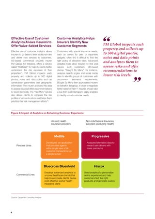 6
FM Global inspects each
property and collects up
to 500 digital photos,
notes and data points
and analyzes them to
assess risks and offer
recommendations to
lower risk levels.
Figure 4: Impact of Analytics on Enhancing Customer Experience
Source: Capgemini Consulting Analysis
Developed an application
that provides agents
witha single view of all
customer transactions on
a single screen
Analyzes telematics data to
reward safe drivers with
lower premiums
Non-Life/General Insurance
providers (excluding Health)
Used analytics to personalize
online experience and help
customers ﬁnd the right
products and generate quotes
Employs advanced analytics to
uncover healthcare trends that
help its corporate clients devise
cost-effective worker health
insurance plans
Personal Lines
Commercial Lines
Life and Health
insurance providers
Metlife Progressive
Bluecross Blueshield Hiscox
Effective Use of Customer
Analytics Allows Insurers to
Offer Value-Added Services
Effective use of customer analytics allows
insurers to go beyond their traditional roles
and deliver new services to customers.
US-based commercial property insurer
FM Global, for instance, offers a service
called “RiskMark” to help its clients better
understand the risk exposure of their
properties17
. FM Global inspects each
property and collects up to 500 digital
photos, notes and data points such as
construction parameters and geographic
information. The insurer analyzes this data
toassessrisksandoffersrecommendations
to lower risk levels. The “RiskMark” service
also allows clients to compare the risk
proﬁles of various locations and helps them
prioritize their risk management efforts18
.
Customer Analytics Helps
Insurers Identify New
Customer Segments
Customers with special insurance needs,
such as covers for pets or expensive
gadgets, often ﬁnd it difﬁcult to ﬁnd the
right policy or attractive rates. Advanced
analytics tools allow insurers to ﬁnd and
service such customers. UK-based
startup “Bought By Many”, for instance,
analyzes search engine and social media
data to identify groups of customers with
uncommon insurance requirements.
Bought By Many then approaches insurers
on behalf of the group, in order to negotiate
better rates for them19
. Insurers should take
a cue from such startups to apply analytics
to identify unmet customer needs.
 