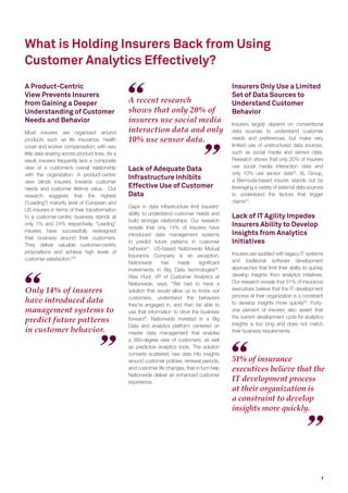 7
What is Holding Insurers Back from Using
Customer Analytics Effectively?
Only 14% of insurers
have introduced data
management systems to
predict future patterns
in customer behavior.
A recent research
shows that only 20% of
insurers use social media
interaction data and only
10% use sensor data.
51% of insurance
executives believe that the
IT development process
at their organization is
a constraint to develop
insights more quickly.
A Product-Centric
View Prevents Insurers
from Gaining a Deeper
Understanding of Customer
Needs and Behavior
Most insurers are organized around
products such as life insurance, health
cover and worker compensation, with very
little data sharing across product lines. As a
result, insurers frequently lack a composite
view of a customer’s overall relationship
with the organization. A product-centric
view blinds insurers towards customer
needs and customer lifetime value. Our
research suggests that the highest
(“Leading”) maturity level of European and
US insurers in terms of their transformation
to a customer-centric business stands at
only 1% and 24% respectively. “Leading”
insurers have successfully redesigned
their business around their customers.
They deliver valuable customer-centric
propositions and achieve high levels of
customer satisfaction.20
”
Lack of Adequate Data
Infrastructure Inhibits
Effective Use of Customer
Data
Gaps in data infrastructure limit insurers’
ability to understand customer needs and
build stronger relationships. Our research
reveals that only 14% of insurers have
introduced data management systems
to predict future patterns in customer
behavior21
. US-based Nationwide Mutual
Insurance Company is an exception.
Nationwide has made signiﬁcant
investments in Big Data technologies22
.
Wes Hunt, VP of Customer Analytics at
Nationwide, says: “We had to have a
solution that would allow us to know our
customers, understand the behaviors
they’re engaged in, and then be able to
use that information to drive the business
forward”. Nationwide invested in a Big
Data and analytics platform centered on
master data management that enables
a 360-degree view of customers, as well
as predictive analytics tools. The solution
converts scattered, raw data into insights
around customer policies, renewal periods,
and customer life changes, that in turn help
Nationwide deliver an enhanced customer
experience.
Insurers Only Use a Limited
Set of Data Sources to
Understand Customer
Behavior
Insurers largely depend on conventional
data sources to understand customer
needs and preferences, but make very
limited use of unstructured data sources,
such as social media and sensor data.
Research shows that only 20% of insurers
use social media interaction data and
only 10% use sensor data23
. XL Group,
a Bermuda-based insurer, stands out by
leveraging a variety of external data sources
to understand the factors that trigger
claims24
.
Lack of IT Agility Impedes
Insurers Ability to Develop
Insights from Analytics
Initiatives
Insurers are saddled with legacy IT systems
and traditional software development
approaches that limit their ability to quickly
develop insights from analytics initiatives.
Our research reveals that 51% of insurance
executives believe that the IT development
process at their organization is a constraint
to develop insights more quickly25
. Forty-
one percent of insurers also assert that
the current development cycle for analytics
insights is too long and does not match
their business requirements.
 
