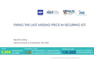 FIXING THE LAST MISSING PIECE IN SECURING IOT
Ng Kok Leong
Senior Lecturer & Consultant, ISS, NUS
© Copyright National University of Singapore. All Rights Reserved 1
OVER
GRADUATE
ALUMNI5,900
OFFERING OVER
130
ENTERPRISE IT, INNOVATION
& LEADERSHIP PROGRAMMES
TRAINING OVER
130,000
DIGITAL LEADERS
& PROFESSIONALS
 