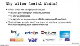 Why Allow Social Media?
             • Social Media are a huge opportunity to
              • market your company, products, services
              • to attract employees
              • to tap into an unseen source of information and knowledge
             • You just have to understand how it works, and how you can use it
                   without disturbing your normal activities




woensdag 10 maart 2010                                                            76
 