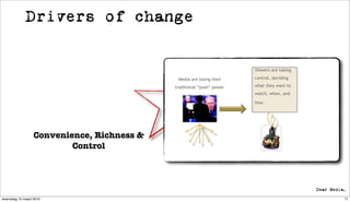 Drivers of change


                                                                        Viewers are taking

                                             Media are losing their     control, deciding

                                            traditional “push” power.   what they want to
                                                                        watch, when, and

                                                                        how.




                  Convenience, Richness &
                          Control




woensdag 10 maart 2010                                                                       17
 