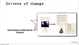 Drivers of change


                                                                        Viewers are taking

                                             Media are losing their     control, deciding

                                            traditional “push” power.   what they want to
                                                                        watch, when, and

                                                                        how.
                                                                                             Pull strategy
                                                                                             • On demand
                                                                                             • Timeshifting
                                                                                             • Ad skipping
                                                                                             • Online content


                  Convenience, Richness &                                                    • Games
                                                                                             • User generated content


                          Control
                                                                                             • …




woensdag 10 maart 2010                                                                                                  17
 