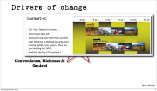 Drivers of change
                         TIMESHIFTING


                          Cfr. Tivo, Telenet Flexview, ...

                          Allowing to skip ads
                          And users skip ads more then you like

                          User behavior is shifting towards more
                           control (what, how, when). They are
                           just waiting for DVR’s.
                          And this can hurt TV business !



                  Convenience, Richness &
                          Control




woensdag 10 maart 2010                                              18
 
