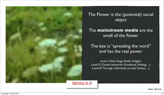 The Flower is the (potential) social
                                              object

                                The mainstream media are the
                                      smell of the ﬂower

                                 The bee is “spreading the word”
                                     and has the real power

                                          Level I: Sites, blogs, feeds, widgets
                                 Level II: Closed networks (Facebook, Netlog, ...)
                                 Level III: Through individuals (e-mail, Twitter, ...)




                         Media 2.0

woensdag 10 maart 2010                                                                   23
 