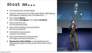 About me...
             •     Founding Partner of Dear Media
             •     Active in interactive since 1993 (Dear Media, ONE Agency,
                   theOriginals, tvAgency, xCA, The Reference, ...)
             •     Not a Digital Native
                   Not a Digital Immigrant, but a Digital Architect
             •     http://jocaudron.me
                   (for the personal stuff)
             •     http://www.linkedin.com/in/jocaudron
                   (for the boring stuff)
             •     www.twitter.com/jcaudron
                   (to get in my stream)
             •     http://www.facebook.com/jocaudron
                   (we might even become friends ;-)
             •     Become fan of Dear Media on www.facebook.com/
                   dearmedia and get the daily social media news in your
                   stream
                                                                               picture: (c)
                                                                               Pieter Baert
woensdag 10 maart 2010                                                                        4
 