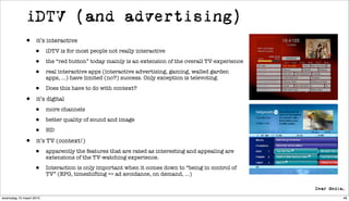 iDTV (and advertising)
             •     it’s interactive

                  •      iDTV is for most people not really interactive

                  •      the “red button” today mainly is an extension of the overall TV-experience

                  •      real interactive apps (interactive advertising, gaming, walled garden
                         apps, ...) have limited (no?) success. Only exception is televoting.

                  •      Does this have to do with context?

             •     it’s digital

                  •      more channels

                  •      better quality of sound and image

                  •      HD

             •     it’s TV (context!)

                  •      apparently the features that are rated as interesting and appealing are
                         extensions of the TV-watching experience.

                  •      Interaction is only important when it comes down to “being in control of
                         TV” (EPG, timeshifting => ad avoidance, on demand, ...)



woensdag 10 maart 2010                                                                                48
 