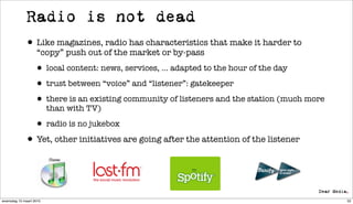 Radio is not dead
             • Like magazines, radio has characteristics that make it harder to
                   “copy” push out of the market or by-pass

                  • local content: news, services, ... adapted to the hour of the day
                  • trust between “voice” and “listener”: gatekeeper
                  • there is an existing community of listeners and the station (much more
                         than with TV)

                  • radio is no jukebox
             • Yet, other initiatives are going after the attention of the listener


woensdag 10 maart 2010                                                                       52
 