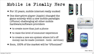 Mobile is Finally Here
             • For 10 years, mobile internet really sucked
             • One disruptive player (Apple) changed the
                   game entirely with a new mobile paradigm
                   (iPhone) challenging all other mobile
                   hardware/software providers

                  • to create more than just a phone
                  • to raise the level of consumer experience
                  • to create a new eco-system where lot’s off
                         money can be made (content - tools - services)

             • Soon, 100% of the market will be “iPhonized”
woensdag 10 maart 2010                                                    55
 